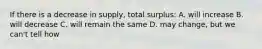 If there is a decrease in supply, total surplus: A. will increase B. will decrease C. will remain the same D. may change, but we can't tell how