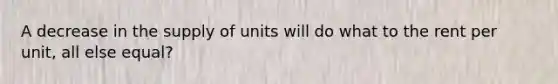 A decrease in the supply of units will do what to the rent per unit, all else equal?