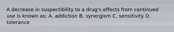 A decrease in suspectibility to a drug's effects from continued use is known as: A. addiction B. synergism C. sensitivity D. tolerance