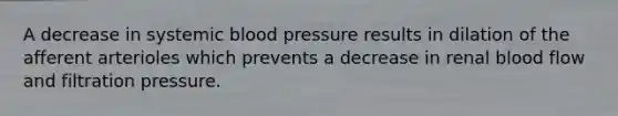 A decrease in systemic <a href='https://www.questionai.com/knowledge/kD0HacyPBr-blood-pressure' class='anchor-knowledge'>blood pressure</a> results in dilation of the afferent arterioles which prevents a decrease in renal blood flow and filtration pressure.