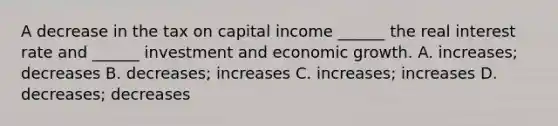 A decrease in the tax on capital income​ ______ the real interest rate and​ ______ investment and economic growth. A. ​increases; decreases B. ​decreases; increases C. ​increases; increases D. ​decreases; decreases