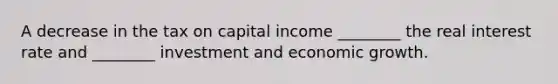 A decrease in the tax on capital income ________ the real interest rate and ________ investment and economic growth.