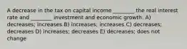 A decrease in the tax on capital income ________ the real interest rate and ________ investment and economic growth. A) decreases; increases B) increases; increases C) decreases; decreases D) increases; decreases E) decreases; does not change