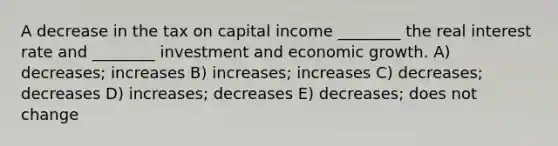 A decrease in the tax on capital income ________ the real interest rate and ________ investment and economic growth. A) decreases; increases B) increases; increases C) decreases; decreases D) increases; decreases E) decreases; does not change