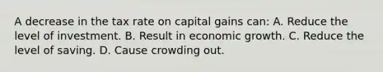 A decrease in the tax rate on capital gains can: A. Reduce the level of investment. B. Result in economic growth. C. Reduce the level of saving. D. Cause crowding out.