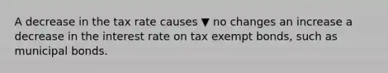 A decrease in the tax rate causes ▼ no changes an increase a decrease in the interest rate on tax exempt​ bonds, such as municipal bonds.