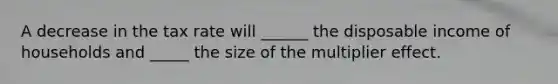 A decrease in the tax rate will ______ the disposable income of households and _____ the size of the multiplier effect.