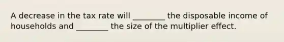 A decrease in the tax rate will ________ the disposable income of households and ________ the size of the multiplier effect.