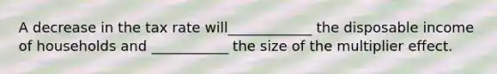 A decrease in the tax rate will____________ the disposable income of households and ___________ the size of the multiplier effect.