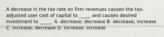 A decrease in the tax rate on firm revenues causes the​ tax-adjusted user cost of capital to​ _____ and causes desired investment to​ _____. A. ​decrease; decrease B. ​decrease; increase C. ​increase; decrease D. ​increase; increase