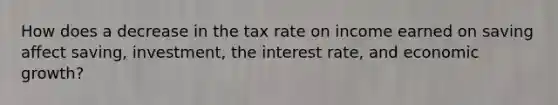 How does a decrease in the tax rate on income earned on saving affect saving, investment, the interest rate, and economic growth?