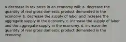 A decrease in tax rates in an economy will: a. decrease the quantity of real gross domestic product demanded in the economy. b. decrease the supply of labor and increase the aggregate supply in the economy. c. increase the supply of labor and the aggregate supply in the economy. d. increase the quantity of real gross domestic product demanded in the economy.