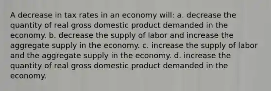 A decrease in tax rates in an economy will: a. decrease the quantity of real gross domestic product demanded in the economy. b. decrease the supply of labor and increase the aggregate supply in the economy. c. increase the supply of labor and the aggregate supply in the economy. d. increase the quantity of real gross domestic product demanded in the economy.