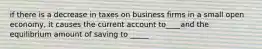 if there is a decrease in taxes on business firms in a small open economy, it causes the current account to____and the equilibrium amount of saving to _____