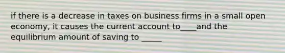 if there is a decrease in taxes on business firms in a small open economy, it causes the current account to____and the equilibrium amount of saving to _____