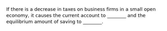 If there is a decrease in taxes on business firms in a small open economy, it causes the current account to ________ and the equilibrium amount of saving to ________.