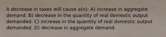 A decrease in taxes will cause a(n): A) increase in aggregate demand. B) decrease in the quantity of real domestic output demanded. C) increase in the quantity of real domestic output demanded. D) decrease in aggregate demand.