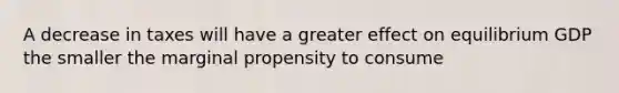 A decrease in taxes will have a greater effect on equilibrium GDP the smaller the marginal propensity to consume