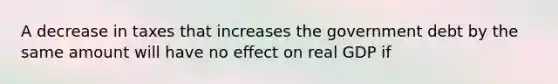 A decrease in taxes that increases the government debt by the same amount will have no effect on real GDP if