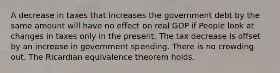 A decrease in taxes that increases the government debt by the same amount will have no effect on real GDP if People look at changes in taxes only in the present. The tax decrease is offset by an increase in government spending. There is no crowding out. The Ricardian equivalence theorem holds.