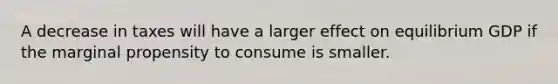 A decrease in taxes will have a larger effect on equilibrium GDP if the marginal propensity to consume is smaller.