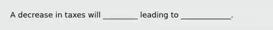 A decrease in taxes will _________ leading to _____________.