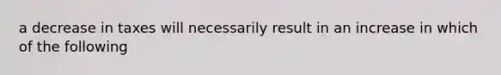 a decrease in taxes will necessarily result in an increase in which of the following