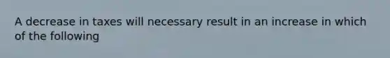 A decrease in taxes will necessary result in an increase in which of the following