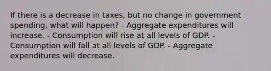 If there is a decrease in taxes, but no change in government spending, what will happen? - Aggregate expenditures will increase. - Consumption will rise at all levels of GDP. - Consumption will fall at all levels of GDP. - Aggregate expenditures will decrease.