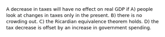 A decrease in taxes will have no effect on real GDP if A) people look at changes in taxes only in the present. B) there is no crowding out. C) the Ricardian equivalence theorem holds. D) the tax decrease is offset by an increase in government spending.