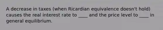 A decrease in taxes (when Ricardian equivalence doesn't hold) causes the real interest rate to ____ and the price level to ____ in general equilibrium.