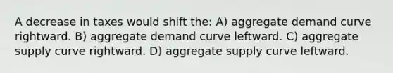 A decrease in taxes would shift the: A) aggregate demand curve rightward. B) aggregate demand curve leftward. C) aggregate supply curve rightward. D) aggregate supply curve leftward.