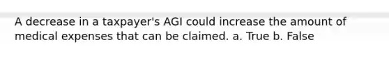 A decrease in a taxpayer's AGI could increase the amount of medical expenses that can be claimed. a. True b. False