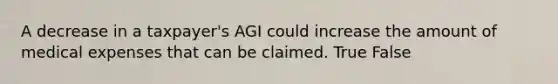 A decrease in a taxpayer's AGI could increase the amount of medical expenses that can be claimed. True False