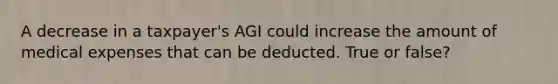 A decrease in a taxpayer's AGI could increase the amount of medical expenses that can be deducted. True or false?