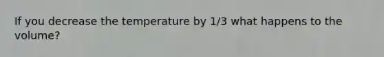 If you decrease the temperature by 1/3 what happens to the volume?