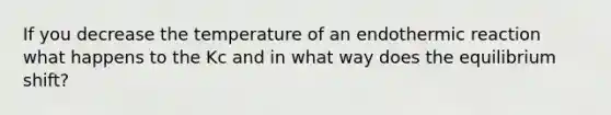 If you decrease the temperature of an endothermic reaction what happens to the Kc and in what way does the equilibrium shift?