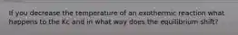 If you decrease the temperature of an exothermic reaction what happens to the Kc and in what way does the equilibrium shift?