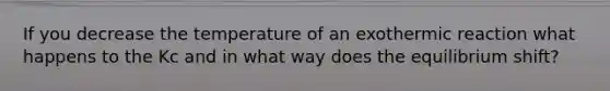 If you decrease the temperature of an exothermic reaction what happens to the Kc and in what way does the equilibrium shift?