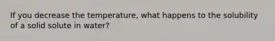 If you decrease the temperature, what happens to the solubility of a solid solute in water?