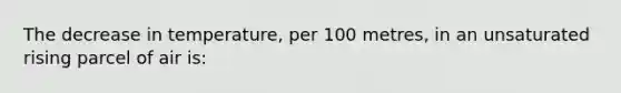 The decrease in temperature, per 100 metres, in an unsaturated rising parcel of air is: