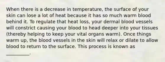 When there is a decrease in temperature, the surface of your skin can lose a lot of heat because it has so much warm blood behind it. To regulate that heat loss, your dermal blood vessels will constrict causing your blood to head deeper into your tissues (thereby helping to keep your vital organs warm). Once things warm up, the blood vessels in the skin will relax or dilate to allow blood to return to the surface. This process is known as __________.