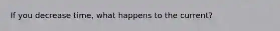 If you decrease time, what happens to the current?