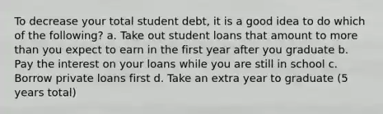 To decrease your total student debt, it is a good idea to do which of the following? a. Take out student loans that amount to more than you expect to earn in the first year after you graduate b. Pay the interest on your loans while you are still in school c. Borrow private loans first d. Take an extra year to graduate (5 years total)