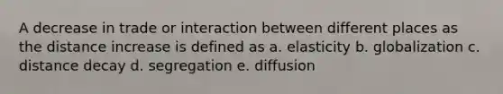 A decrease in trade or interaction between different places as the distance increase is defined as a. elasticity b. globalization c. distance decay d. segregation e. diffusion