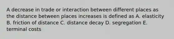 A decrease in trade or interaction between different places as the distance between places increases is defined as A. elasticity B. friction of distance C. distance decay D. segregation E. terminal costs