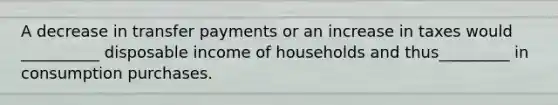 A decrease in transfer payments or an increase in taxes would __________ disposable income of households and thus_________ in consumption purchases.