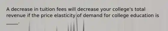 A decrease in tuition fees will decrease your college's total revenue if the price elasticity of demand for college education is _____.