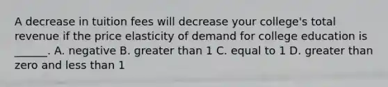 A decrease in tuition fees will decrease your​ college's total revenue if the price elasticity of demand for college education is​ ______. A. negative B. <a href='https://www.questionai.com/knowledge/ktgHnBD4o3-greater-than' class='anchor-knowledge'>greater than</a> 1 C. equal to 1 D. greater than zero and <a href='https://www.questionai.com/knowledge/k7BtlYpAMX-less-than' class='anchor-knowledge'>less than</a> 1