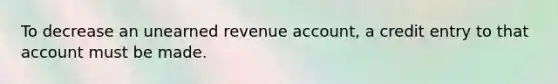 To decrease an unearned revenue account, a credit entry to that account must be made.